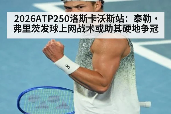 2026ATP250洛斯卡沃斯站：泰勒·弗里茨发球上网战术或助其硬地争冠