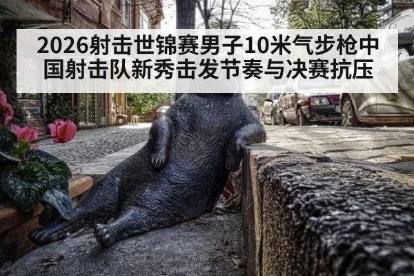 2026射击世锦赛男子10米气步枪中国射击队新秀击发节奏与决赛抗压